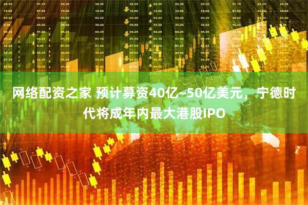 网络配资之家 预计募资40亿~50亿美元，宁德时代将成年内最大港股IPO