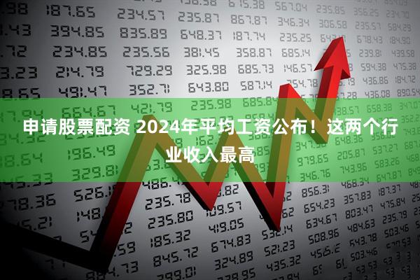 申请股票配资 2024年平均工资公布！这两个行业收入最高
