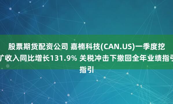 股票期货配资公司 嘉楠科技(CAN.US)一季度挖矿收入同比增长131.9% 关税冲击下撤回全年业绩指引