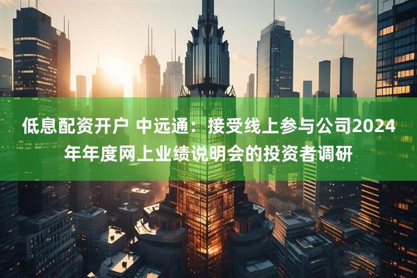 低息配资开户 中远通：接受线上参与公司2024年年度网上业绩说明会的投资者调研