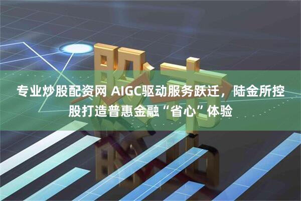 专业炒股配资网 AIGC驱动服务跃迁，陆金所控股打造普惠金融“省心”体验