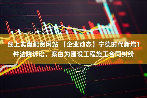 线上实盘配资网站 【企业动态】宁德时代新增1件法院诉讼，案由为建设工程施工合同纠纷
