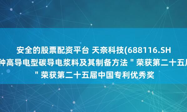 安全的股票配资平台 天奈科技(688116.SH)：发明专利＂一种高导电型碳导电浆料及其制备方法＂荣获第二十五届中国专利优秀奖