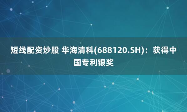 短线配资炒股 华海清科(688120.SH)：获得中国专利银奖