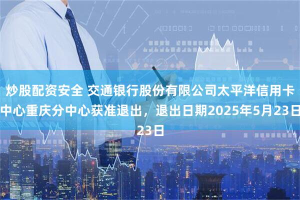 炒股配资安全 交通银行股份有限公司太平洋信用卡中心重庆分中心获准退出，退出日期2025年5月23日