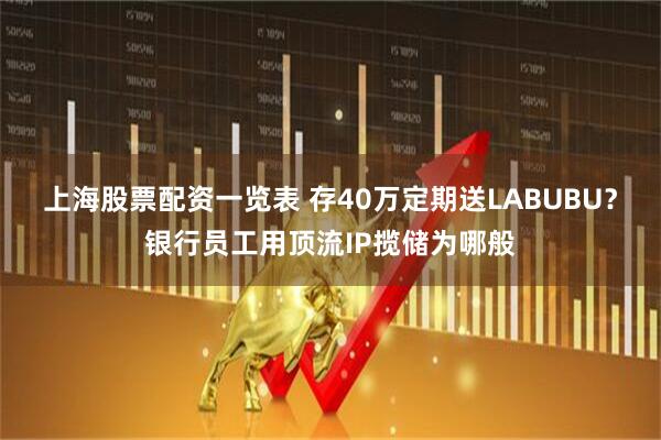 上海股票配资一览表 存40万定期送LABUBU？银行员工用顶流IP揽储为哪般