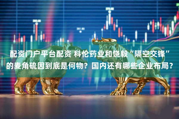 配资门户平台配资 科伦药业和饶毅“隔空交锋”的麦角硫因到底是何物？国内还有哪些企业布局？