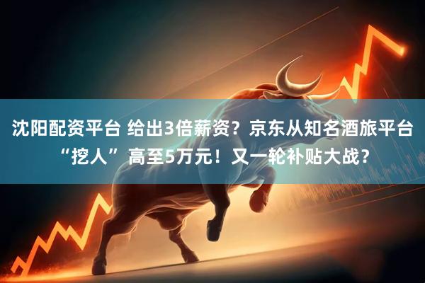 沈阳配资平台 给出3倍薪资？京东从知名酒旅平台“挖人” 高至5万元！又一轮补贴大战？