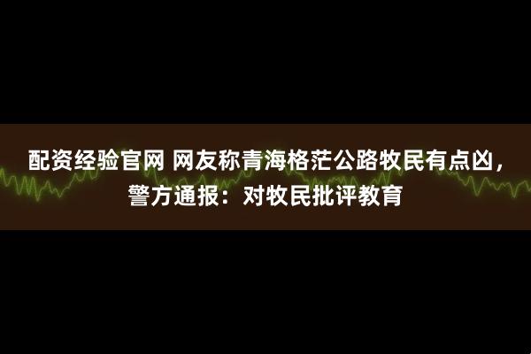 配资经验官网 网友称青海格茫公路牧民有点凶，警方通报：对牧民批评教育