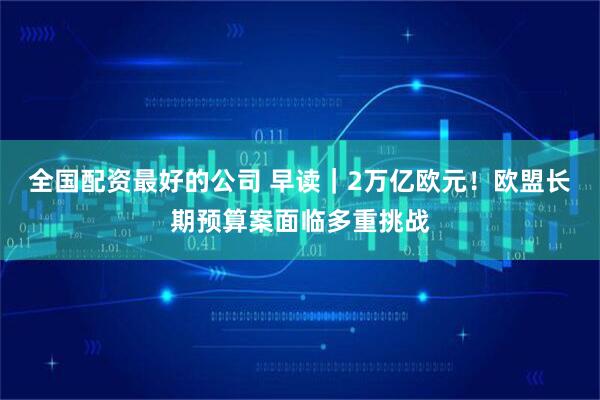 全国配资最好的公司 早读｜2万亿欧元！欧盟长期预算案面临多重挑战