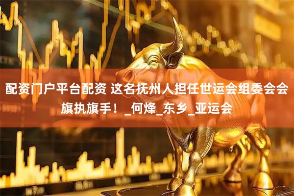 配资门户平台配资 这名抚州人担任世运会组委会会旗执旗手！_何烽_东乡_亚运会