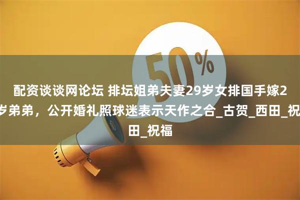 配资谈谈网论坛 排坛姐弟夫妻29岁女排国手嫁25岁弟弟，公开婚礼照球迷表示天作之合_古贺_西田_祝福