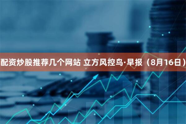配资炒股推荐几个网站 立方风控鸟·早报（8月16日）