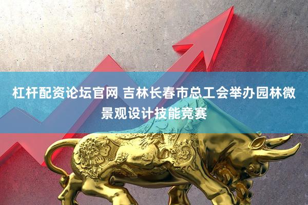 杠杆配资论坛官网 吉林长春市总工会举办园林微景观设计技能竞赛