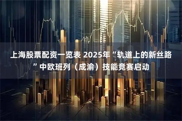 上海股票配资一览表 2025年“轨道上的新丝路”中欧班列（成渝）技能竞赛启动