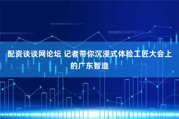 配资谈谈网论坛 记者带你沉浸式体验工匠大会上的广东智造