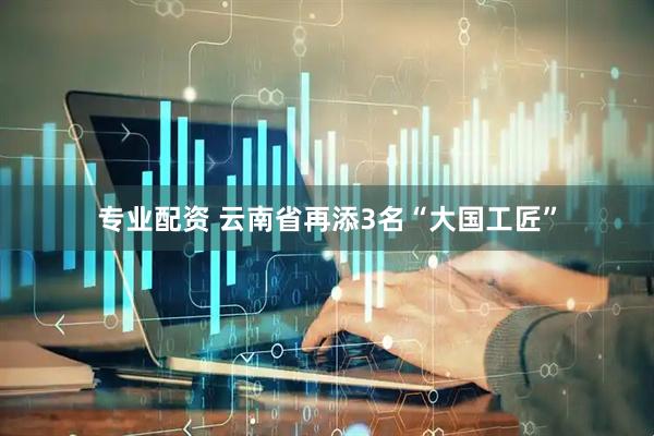 专业配资 云南省再添3名“大国工匠”