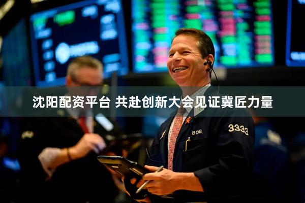 沈阳配资平台 共赴创新大会见证冀匠力量