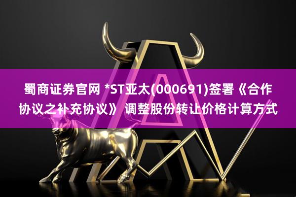 蜀商证券官网 *ST亚太(000691)签署《合作协议之补充协议》 调整股份转让价格计算方式