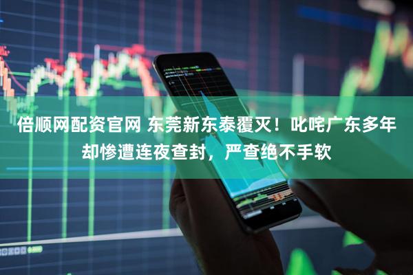 倍顺网配资官网 东莞新东泰覆灭！叱咤广东多年却惨遭连夜查封，严查绝不手软